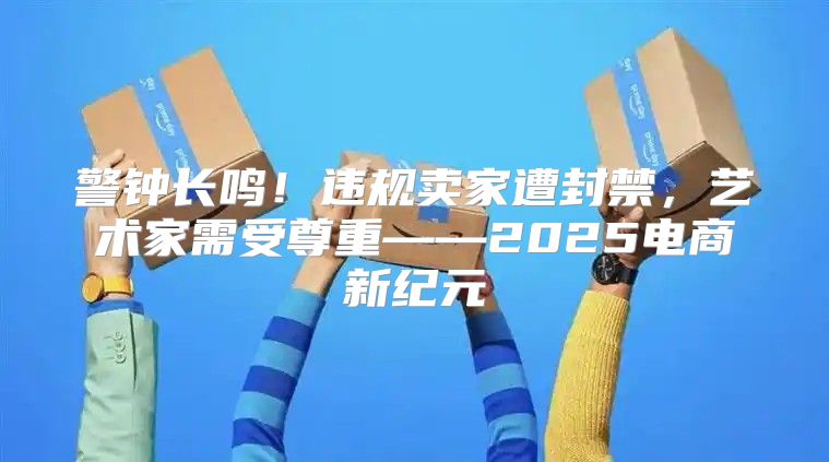 警钟长鸣！违规卖家遭封禁，艺术家需受尊重——2025电商新纪元