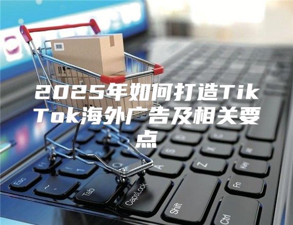 2025年如何打造TikTok海外广告及相关要点