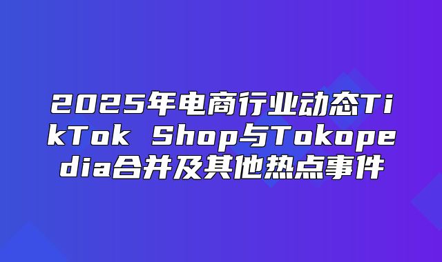 2025年电商行业动态TikTok Shop与Tokopedia合并及其他热点事件