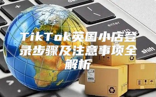 TikTok英国小店登录步骤及注意事项全解析
