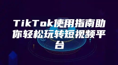 TikTok使用指南助你轻松玩转短视频平台