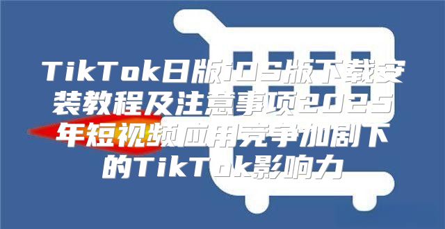 TikTok日版iOS版下载安装教程及注意事项2025年短视频应用竞争加剧下的TikTok影响力