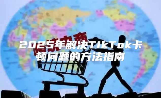 2025年解决TikTok卡顿问题的方法指南