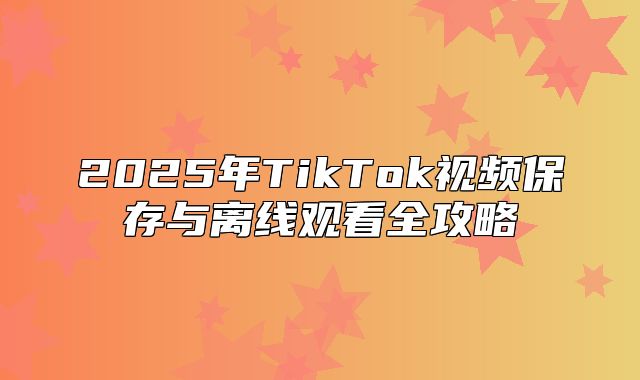 2025年TikTok视频保存与离线观看全攻略