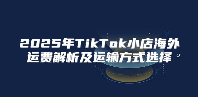 2025年TikTok小店海外运费解析及运输方式选择