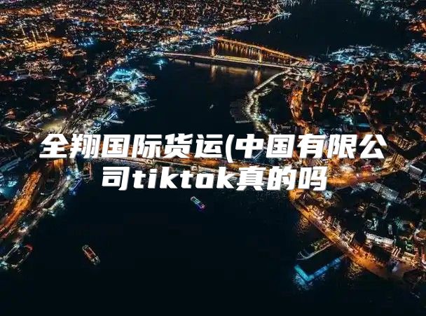 全翔国际货运(中国有限公司tiktok真的吗
