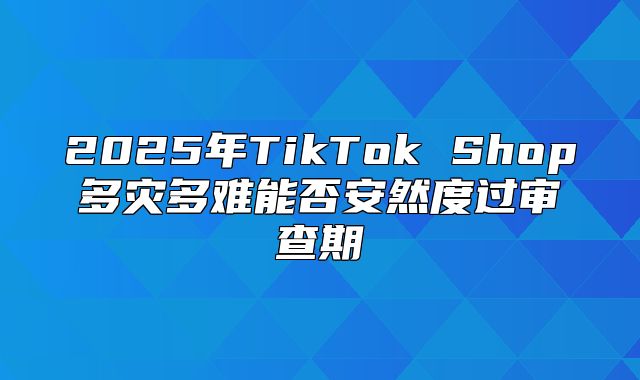 2025年TikTok Shop多灾多难能否安然度过审查期