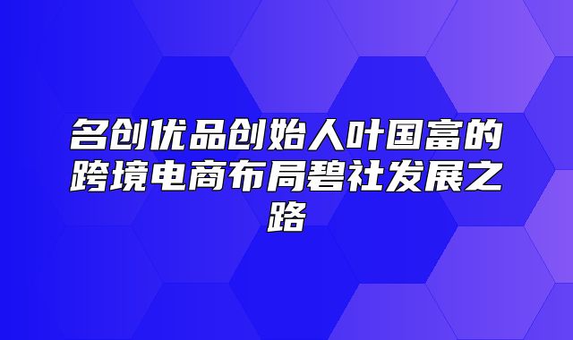 名创优品创始人叶国富的跨境电商布局碧社发展之路