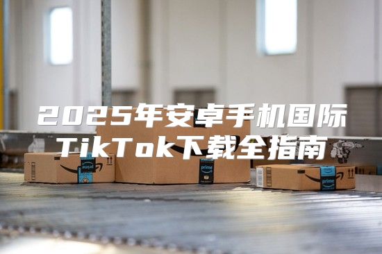 2025年安卓手机国际TikTok下载全指南
