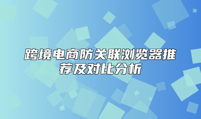 跨境电商防关联浏览器推荐及对比分析