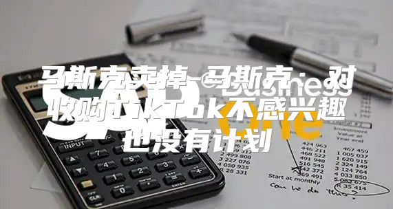 马斯克卖掉-马斯克：对收购TikTok不感兴趣也没有计划