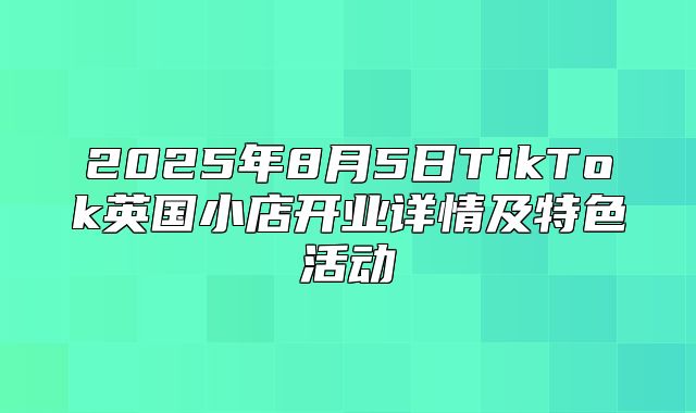 2025年8月5日TikTok英国小店开业详情及特色活动