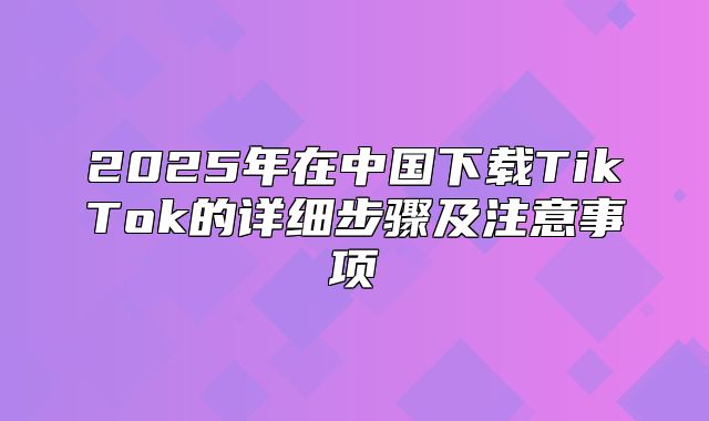 2025年在中国下载TikTok的详细步骤及注意事项