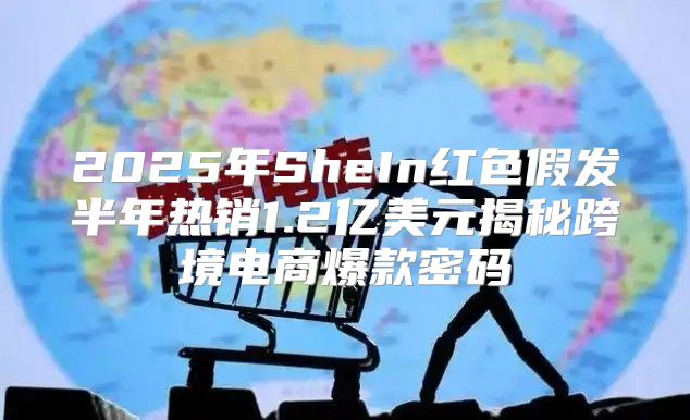 2025年SheIn红色假发半年热销1.2亿美元揭秘跨境电商爆款密码