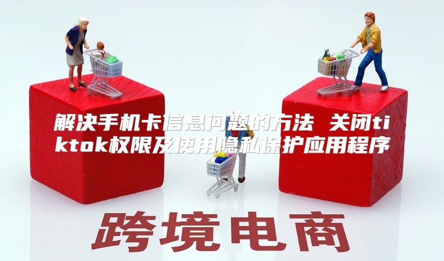 解决手机卡信息问题的方法 关闭tiktok权限及使用隐私保护应用程序