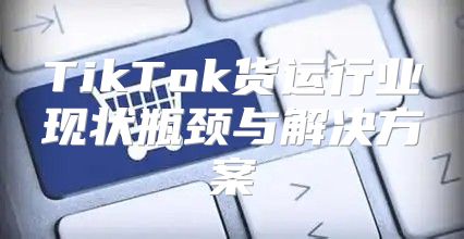 TikTok货运行业现状瓶颈与解决方案