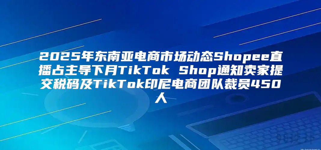 2025年东南亚电商市场动态Shopee直播占主导下月TikTok Shop通知卖家提交税码及TikTok印尼电商团队裁员450人