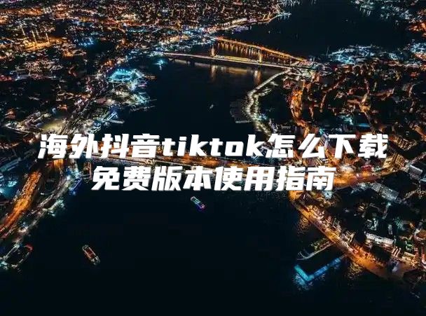 海外抖音tiktok怎么下载免费版本使用指南