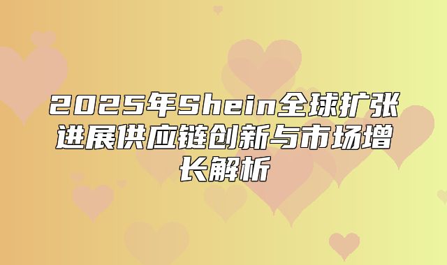2025年Shein全球扩张进展供应链创新与市场增长解析