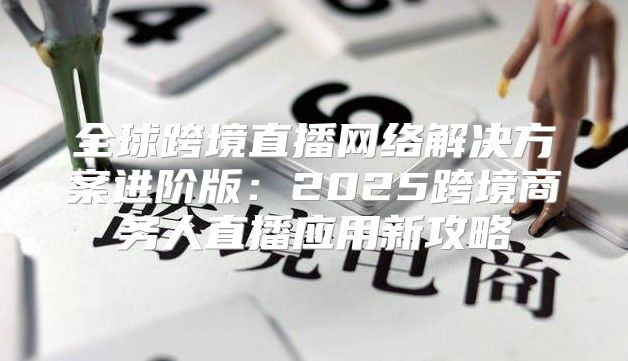 全球跨境直播网络解决方案进阶版：2025跨境商务人直播应用新攻略