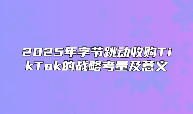 2025年字节跳动收购TikTok的战略考量及意义