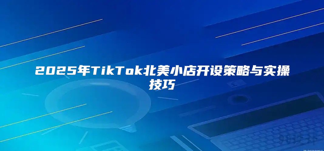 2025年TikTok北美小店开设策略与实操技巧