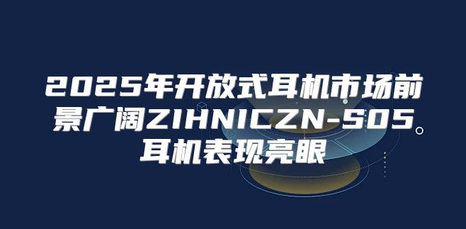2025年开放式耳机市场前景广阔ZIHNICZN-S05耳机表现亮眼