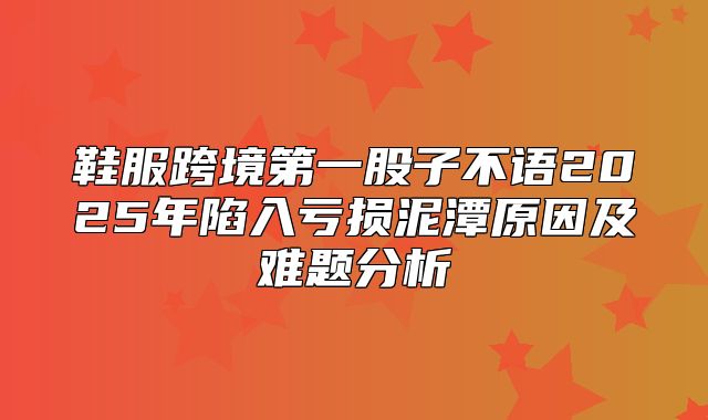 鞋服跨境第一股子不语2025年陷入亏损泥潭原因及难题分析