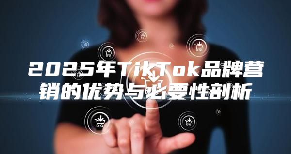 2025年TikTok品牌营销的优势与必要性剖析