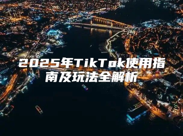 2025年TikTok使用指南及玩法全解析