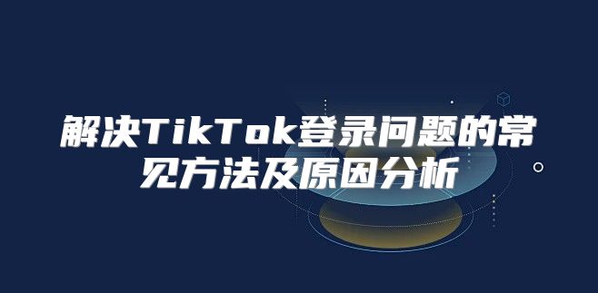 解决TikTok登录问题的常见方法及原因分析
