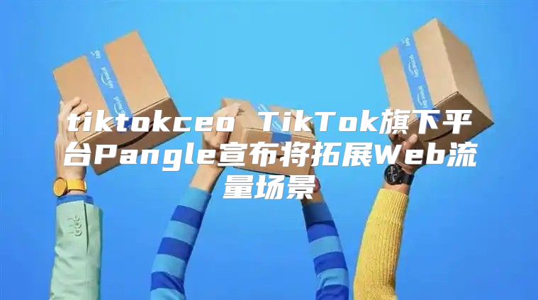 tiktokceo TikTok旗下平台Pangle宣布将拓展Web流量场景