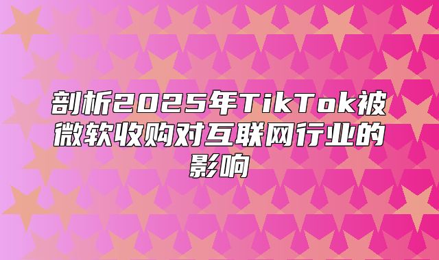 剖析2025年TikTok被微软收购对互联网行业的影响
