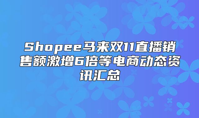 Shopee马来双11直播销售额激增6倍等电商动态资讯汇总