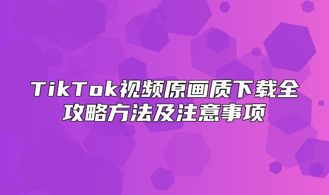 TikTok视频原画质下载全攻略方法及注意事项