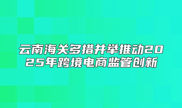 云南海关多措并举推动2025年跨境电商监管创新