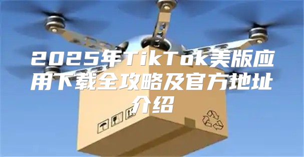 2025年TikTok美版应用下载全攻略及官方地址介绍