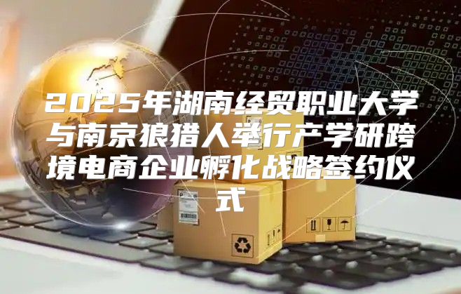 2025年湖南经贸职业大学与南京狼猎人举行产学研跨境电商企业孵化战略签约仪式