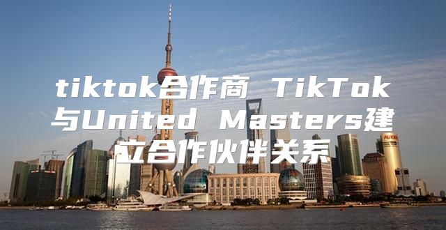tiktok合作商 TikTok与United Masters建立合作伙伴关系