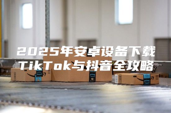 2025年安卓设备下载TikTok与抖音全攻略