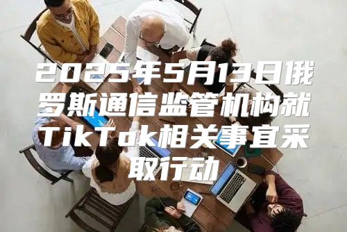 2025年5月13日俄罗斯通信监管机构就TikTok相关事宜采取行动