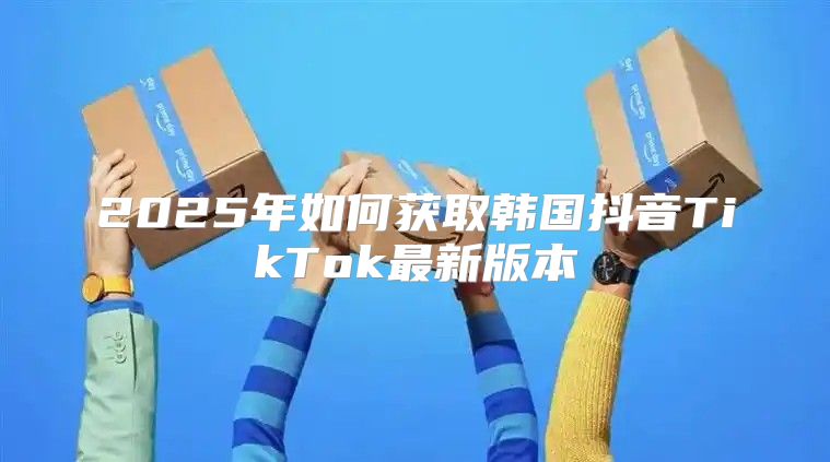 2025年如何获取韩国抖音TikTok最新版本