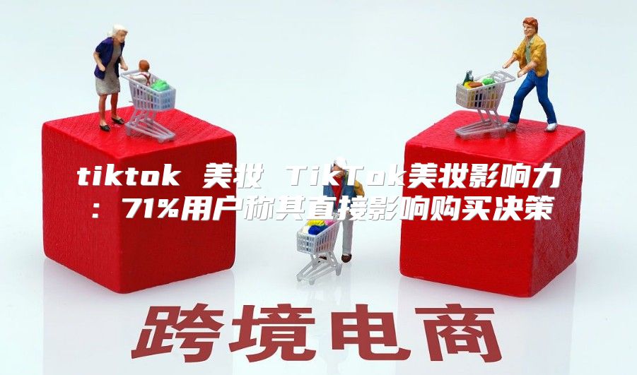 tiktok 美妆 TikTok美妆影响力：71%用户称其直接影响购买决策