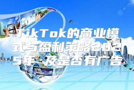 TikTok的商业模式与盈利策略2025年 及是否有广告