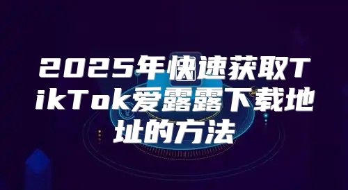 2025年快速获取TikTok爱露露下载地址的方法