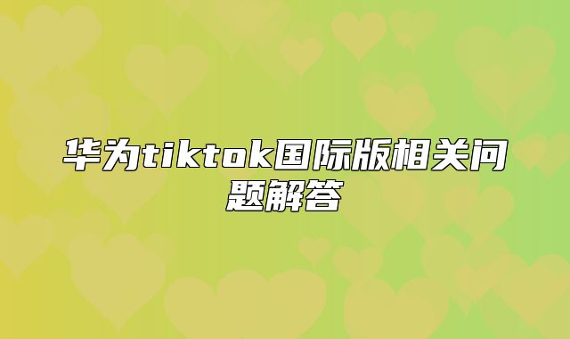 华为tiktok国际版相关问题解答