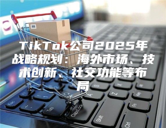 TikTok公司2025年战略规划：海外市场、技术创新、社交功能等布局