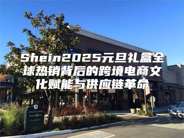 Shein2025元旦礼盒全球热销背后的跨境电商文化赋能与供应链革命