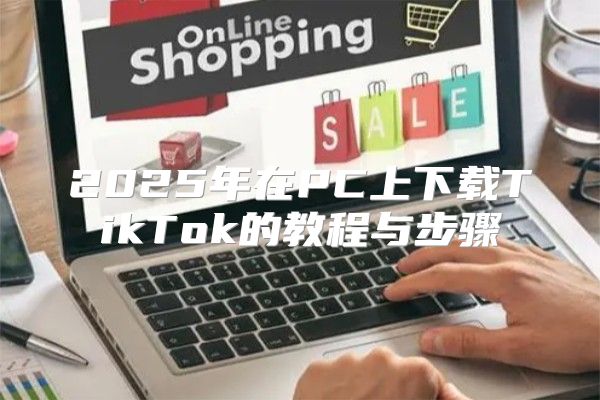 2025年在PC上下载TikTok的教程与步骤