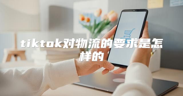 tiktok对物流的要求是怎样的